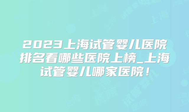 2023上海试管婴儿医院排名看哪些医院上榜_上海试管婴儿哪家医院！