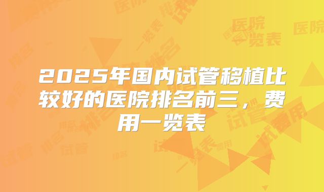 2025年国内试管移植比较好的医院排名前三，费用一览表