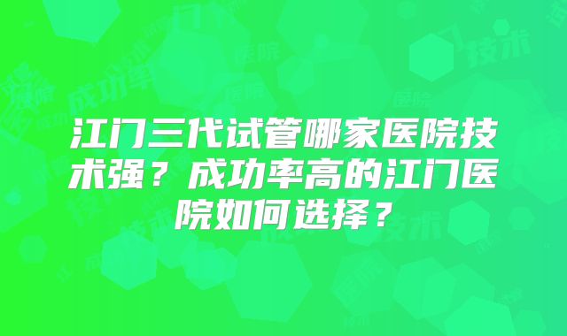江门三代试管哪家医院技术强？成功率高的江门医院如何选择？