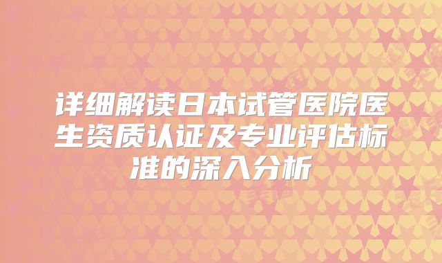详细解读日本试管医院医生资质认证及专业评估标准的深入分析