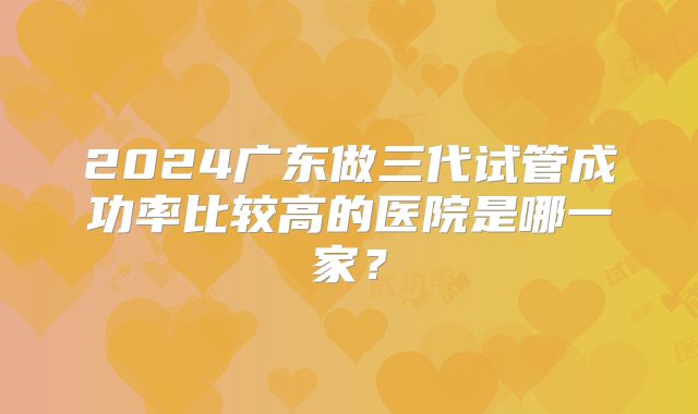 2024广东做三代试管成功率比较高的医院是哪一家？
