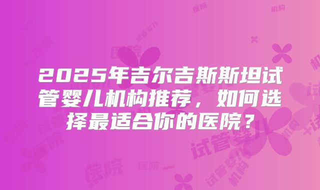 2025年吉尔吉斯斯坦试管婴儿机构推荐,如何选择最适合你的医院?