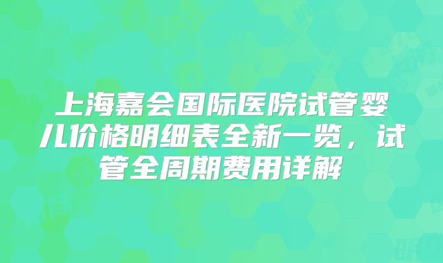 上海嘉会国际医院试管婴儿价格明细表全新一览，试管全周期费用详解
