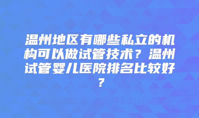 温州地区有哪些私立的机构可以做试管技术？温州试管婴儿医院排名比较好？