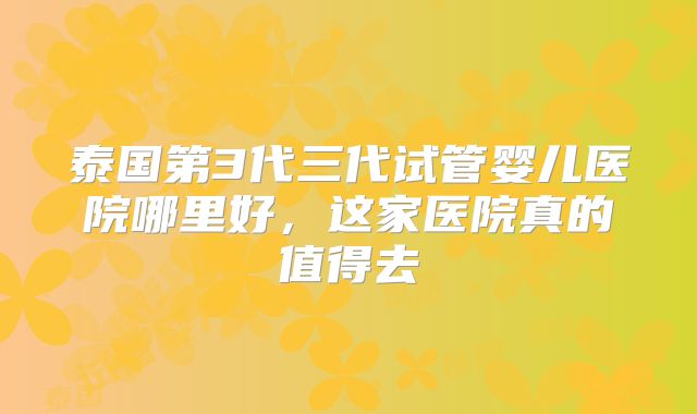 泰国第3代三代试管婴儿医院哪里好,这家医院真的值得去