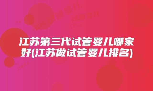 江苏第三代试管婴儿哪家好(江苏做试管婴儿排名)
