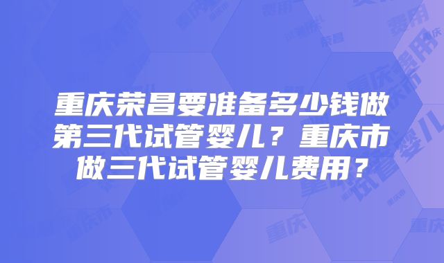 重庆荣昌要准备多少钱做第三代试管婴儿？重庆市做三代试管婴儿费用？