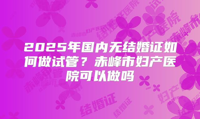 2025年国内无结婚证如何做试管?赤峰市妇产医院可以做吗