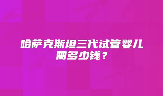 哈萨克斯坦三代试管婴儿需多少钱？