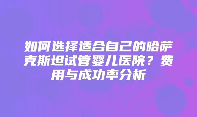 如何选择适合自己的哈萨克斯坦试管婴儿医院？费用与成功率分析
