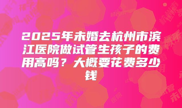 2025年未婚去杭州市滨江医院做试管生孩子的费用高吗?大概要花费多少钱