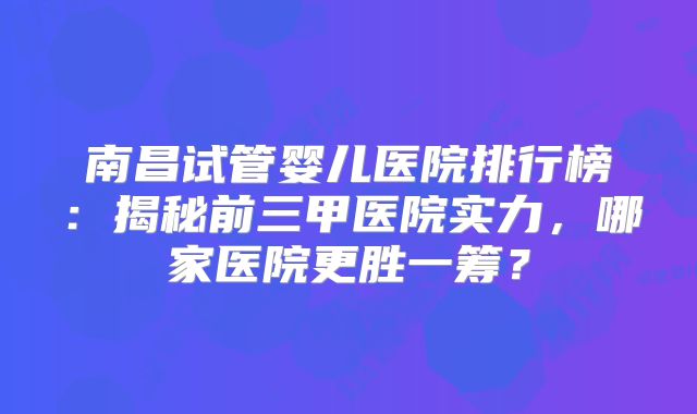 南昌试管婴儿医院排行榜:揭秘前三甲医院实力,哪家医院更胜一筹?