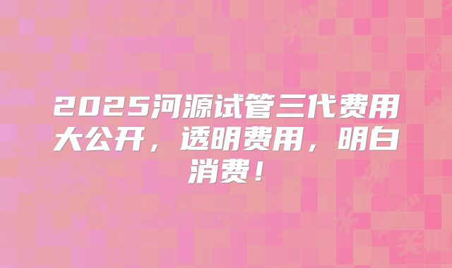 2025河源试管三代费用大公开，透明费用，明白消费！