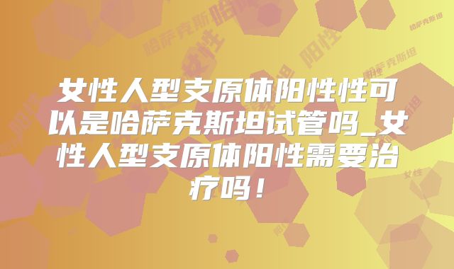 女性人型支原体阳性性可以是哈萨克斯坦试管吗_女性人型支原体阳性需要治疗吗!