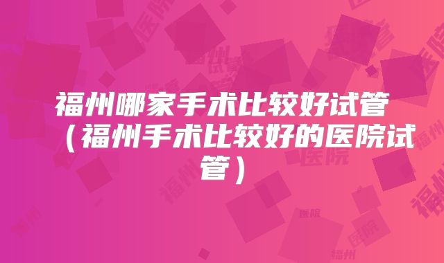 福州哪家手术比较好试管（福州手术比较好的医院试管）