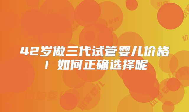 42岁做三代试管婴儿价格!如何正确选择呢