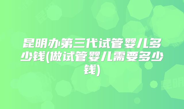昆明办第三代试管婴儿多少钱(做试管婴儿需要多少钱)