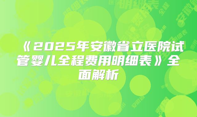 《2025年安徽省立医院试管婴儿全程费用明细表》全面解析
