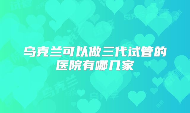 乌克兰可以做三代试管的医院有哪几家
