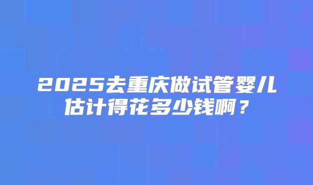 2025去重庆做试管婴儿估计得花多少钱啊?