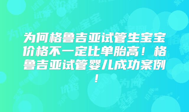 为何格鲁吉亚试管生宝宝价格不一定比单胎高！格鲁吉亚试管婴儿成功案例！