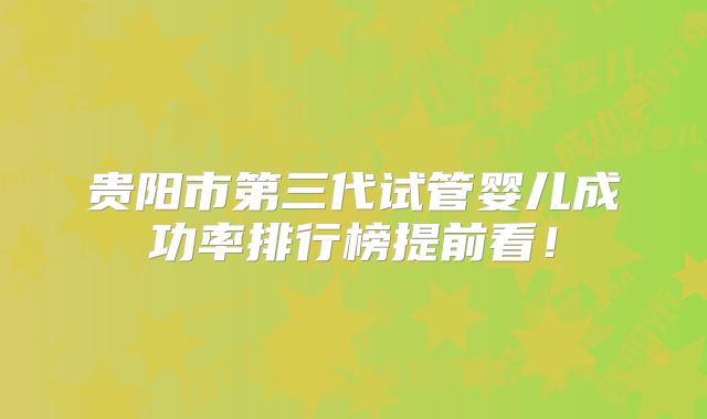 贵阳市第三代试管婴儿成功率排行榜提前看!