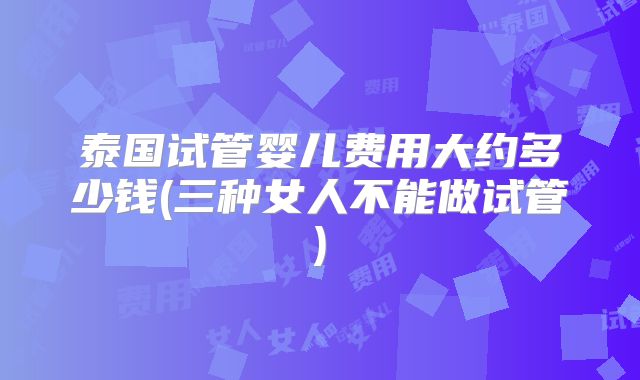 泰国试管婴儿费用大约多少钱(三种女人不能做试管)