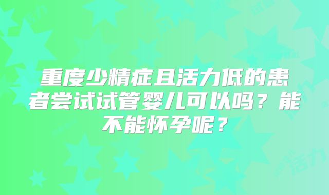 重度少精症且活力低的患者尝试试管婴儿可以吗？能不能怀孕呢？