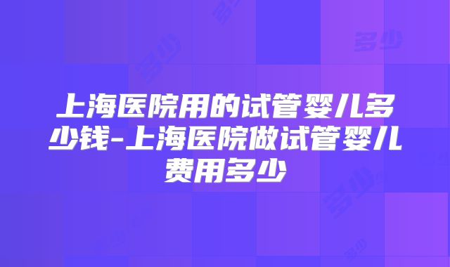 上海医院用的试管婴儿多少钱-上海医院做试管婴儿费用多少