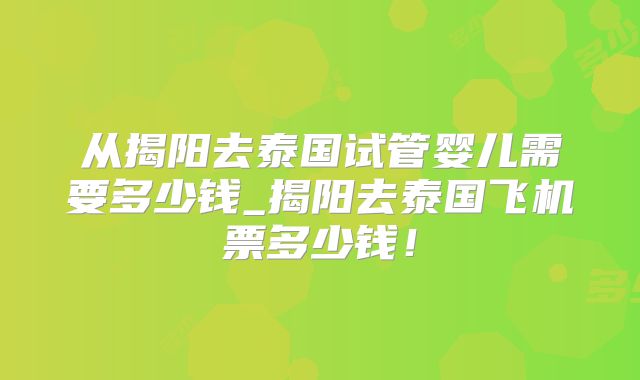 从揭阳去泰国试管婴儿需要多少钱_揭阳去泰国飞机票多少钱!