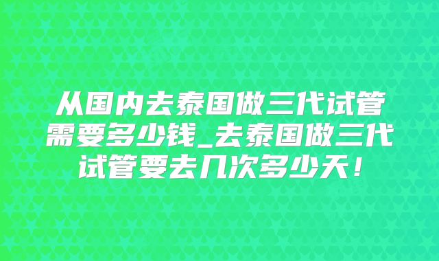 从国内去泰国做三代试管需要多少钱_去泰国做三代试管要去几次多少天！