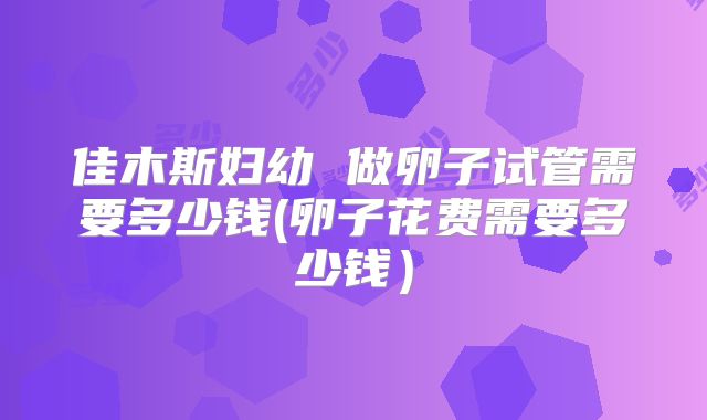 佳木斯妇幼 做卵子试管需要多少钱(卵子花费需要多少钱)