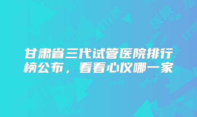 甘肃省三代试管医院排行榜公布，看看心仪哪一家