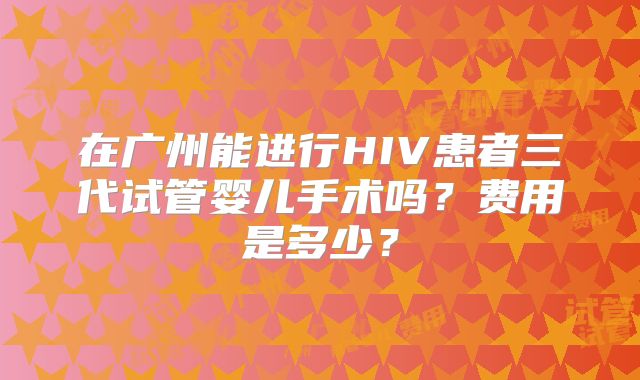 在广州能进行HIV患者三代试管婴儿手术吗？费用是多少？