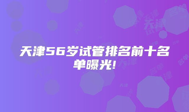 天津56岁试管排名前十名单曝光!
