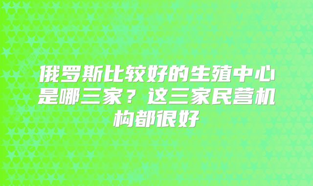 俄罗斯比较好的生殖中心是哪三家？这三家民营机构都很好