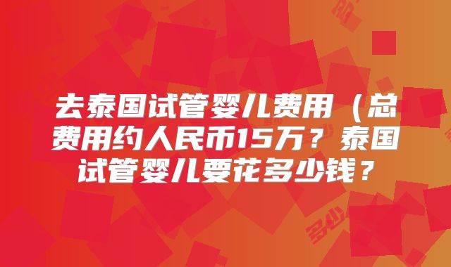 去泰国试管婴儿费用（总费用约人民币15万？泰国试管婴儿要花多少钱？