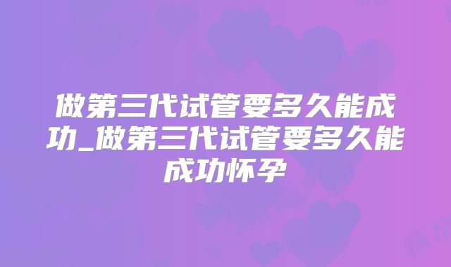 做第三代试管要多久能成功_做第三代试管要多久能成功怀孕