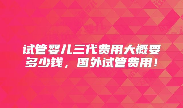 试管婴儿三代费用大概要多少钱,国外试管费用!