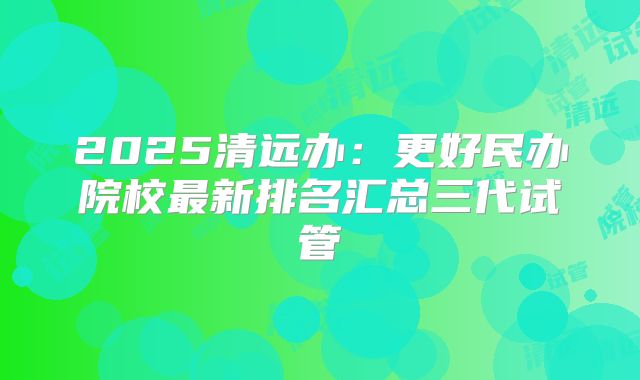 2025清远办:更好民办院校最新排名汇总三代试管