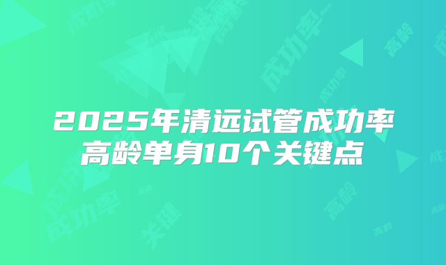 2025年清远试管成功率高龄单身10个关键点