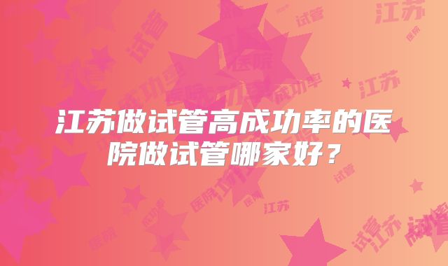 江苏做试管高成功率的医院做试管哪家好？