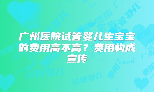 广州医院试管婴儿生宝宝的费用高不高？费用构成宣传