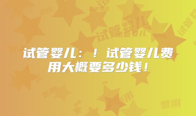 试管婴儿:!试管婴儿费用大概要多少钱!