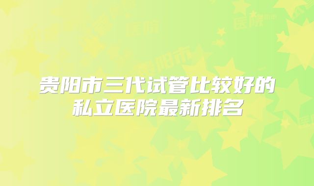 贵阳市三代试管比较好的私立医院最新排名