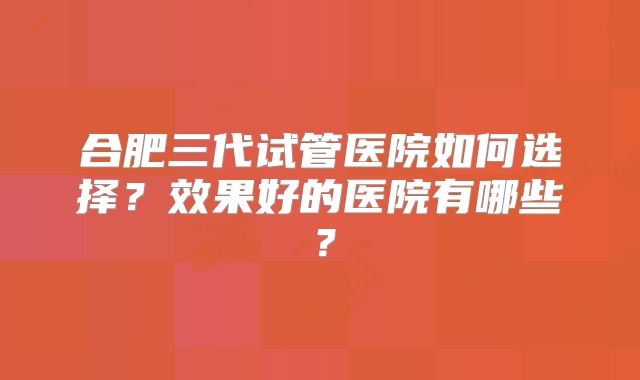 合肥三代试管医院如何选择？效果好的医院有哪些？