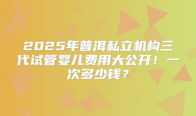 2025年普洱私立机构三代试管婴儿费用大公开！一次多少钱？