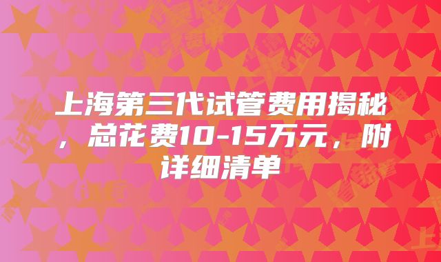 上海第三代试管费用揭秘，总花费10-15万元，附详细清单