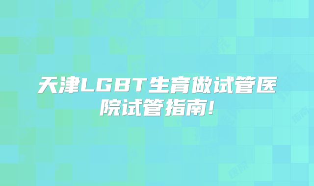 天津LGBT生育做试管医院试管指南!