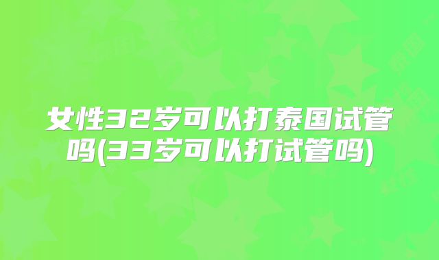 女性32岁可以打泰国试管吗(33岁可以打试管吗)